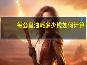 每公里油耗多少钱如何计算（每公里油耗多少钱怎么算）