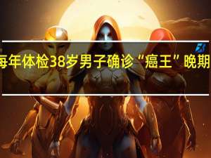 每年体检38岁男子确诊“癌王”晚期引热议：太难发现 到底该怎么防