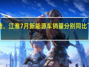 比亚迪、江淮7月新能源车销量分别同比下滑11%、66%