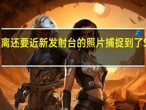 比人类所能达到的距离还要近新发射台的照片捕捉到了SpaceX历史性的辉煌发射