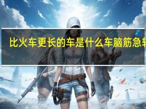 比火车更长的车是什么车脑筋急转弯（世界上除了火车啥车最长(脑筋急转弯)）