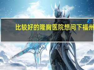 比较好的隆胸医院 想问下福州最好的隆胸医院是哪家