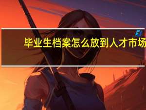 毕业生档案怎么放到人才市场
