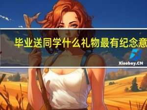 毕业送同学什么礼物最有纪念意义