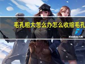 毛孔粗大怎么办怎么收缩毛孔（毛孔粗大怎么办怎么收缩毛孔）