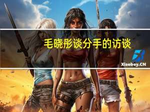 毛晓彤谈分手的访谈（毛晓彤首度谈分手）