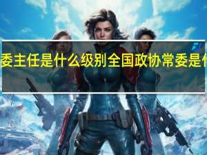 民委主任是什么级别 全国政协常委是什么级别