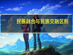 民族融合与民族交融区别（民族同化与民族融合的区别是什么）