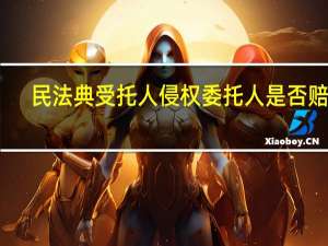 民法典受托人侵权委托人是否赔偿