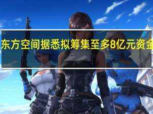 民营火箭公司东方空间据悉拟筹集至多8亿元资金 估值或达近60亿元