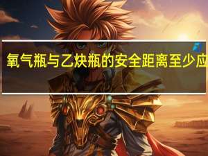 氧气瓶与乙炔瓶的安全距离至少应该有（氧气瓶与乙炔瓶的安全距离）