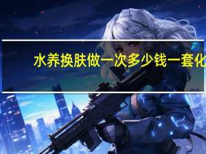水养换肤做一次多少钱 一套化妆品大概多少钱
