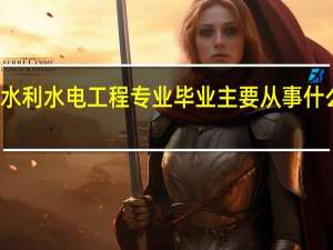 水利水电工程专业毕业主要从事什么工作,请具体一点儿.