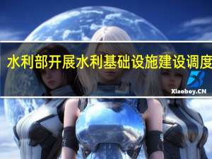 水利部开展水利基础设施建设调度会商