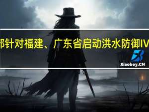 水利部针对福建、广东省启动洪水防御Ⅳ级应急响应
