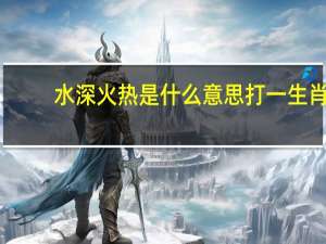 水深火热是什么意思打一生肖（水深火热是什么生肖）