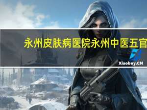 永州皮肤病医院 永州中医五官科医院哪家好