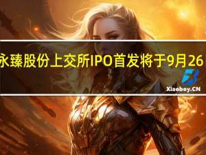 永臻股份上交所IPO首发将于9月26日上会