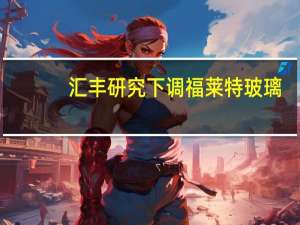 汇丰研究下调福莱特玻璃(06865.HK)目标价至29.2港元 评级买入