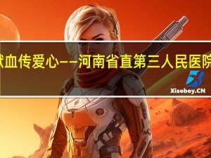 汇聚青春正能量 无偿献血传爱心——河南省直第三人民医院开展无偿献 到底什么情况嘞