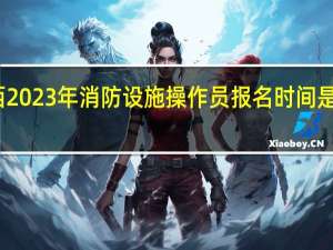 江西2023年消防设施操作员报名时间是什么时候