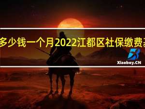 江都区社保多少钱一个月　2022江都区社保缴费基数及比例一览表
