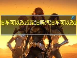 汽油车可以改成柴油吗 汽油车可以改成甲醇吗
