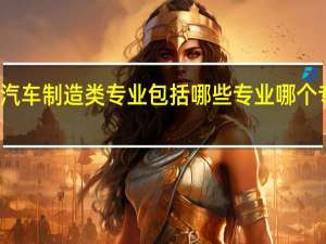 汽车制造类专业包括哪些专业 哪个专业好