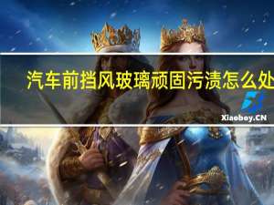 汽车前挡风玻璃顽固污渍怎么处理