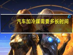 汽车加冷媒需要多长时间