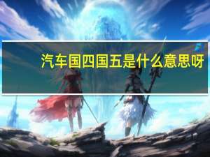 汽车国四国五是什么意思呀（汽车国四国五是什么意思）