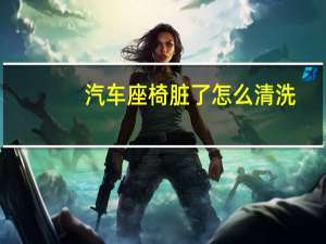 汽车座椅脏了怎么清洗