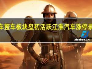 汽车整车板块盘初活跃 江淮汽车涨停录得3连板