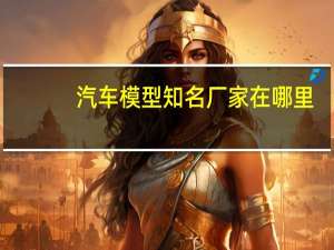 汽车模型知名厂家在哪里