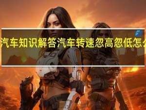 汽车知识解答汽车转速忽高忽低怎么回事？