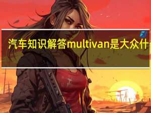 汽车知识解答multivan是大众什么车？