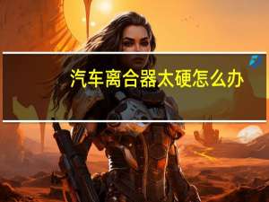 汽车离合器太硬怎么办