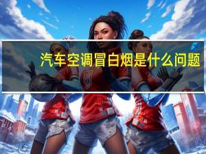汽车空调冒白烟是什么问题