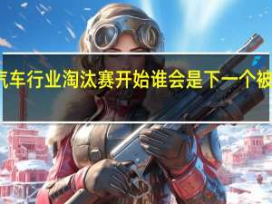 汽车行业淘汰赛开始 谁会是下一个被淘汰的？