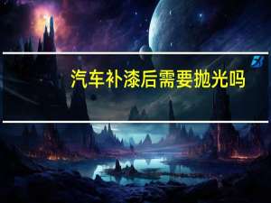 汽车补漆后需要抛光吗