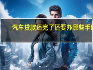 汽车贷款还完了还要办哪些手续