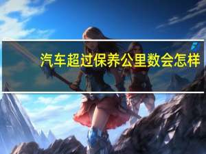 汽车超过保养公里数会怎样