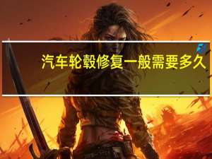 汽车轮毂修复一般需要多久（汽车轮毂修复一般需要多少钱?）