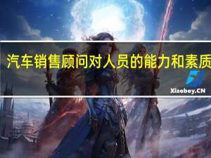 汽车销售顾问对人员的能力和素质要求。个人从哪方面努力能成为企业需要的合格