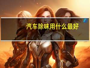 汽车除味用什么最好，有什么除味剂好用