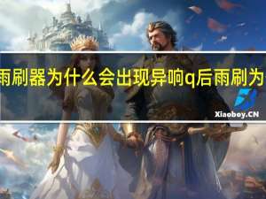 汽车雨刷器为什么会出现异响 q后雨刷为什么会异响