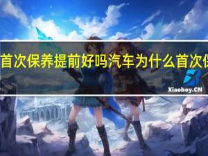 汽车首次保养提前好吗 汽车为什么首次保养要提前