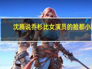 沈腾说乔杉比女演员的脸都小5（沈腾说乔杉比女演员的脸都小）