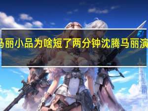 沈腾马丽小品为啥短了两分钟 沈腾马丽演短了两分钟