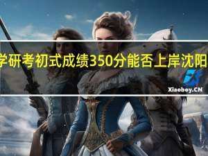 沈阳农业大学研考初式成绩350分能否上岸 沈阳农业大学研究生院